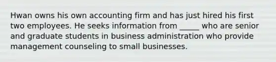 Hwan owns his own accounting firm and has just hired his first two employees. He seeks information from _____ who are senior and graduate students in business administration who provide management counseling to small businesses.