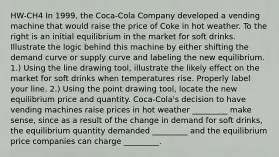 HW-CH4 In​ 1999, the​ Coca-Cola Company developed a vending machine that would raise the price of Coke in hot weather. To the right is an initial equilibrium in the market for soft drinks. Illustrate the logic behind this machine by either shifting the demand curve or supply curve and labeling the new equilibrium. ​1.) Using the line drawing​ tool, illustrate the likely effect on the market for soft drinks when temperatures rise. Properly label your line. ​2.) Using the point drawing​ tool, locate the new equilibrium price and quantity. ​Coca-Cola's decision to have vending machines raise prices in hot weather​ _________ make​ sense, since as a result of the change in demand for soft​ drinks, the equilibrium quantity demanded​ _________ and the equilibrium price companies can charge​ _________.