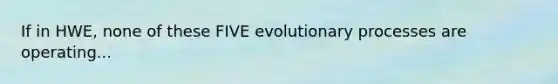 If in HWE, none of these FIVE evolutionary processes are operating...