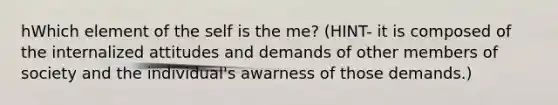 hWhich element of the self is the me? (HINT- it is composed of the internalized attitudes and demands of other members of society and the individual's awarness of those demands.)