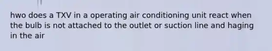 hwo does a TXV in a operating air conditioning unit react when the bulb is not attached to the outlet or suction line and haging in the air