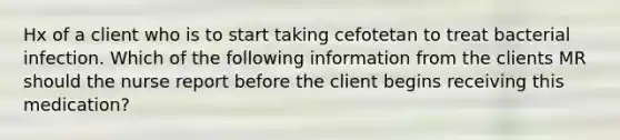 Hx of a client who is to start taking cefotetan to treat bacterial infection. Which of the following information from the clients MR should the nurse report before the client begins receiving this medication?