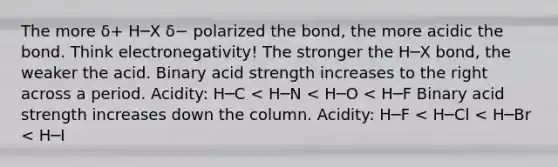 The more δ+ H─X δ− polarized the bond, the more acidic the bond. Think electronegativity! The stronger the H─X bond, the weaker the acid. Binary acid strength increases to the right across a period. Acidity: H─C < H─N < H─O < H─F Binary acid strength increases down the column. Acidity: H─F < H─Cl < H─Br < H─I