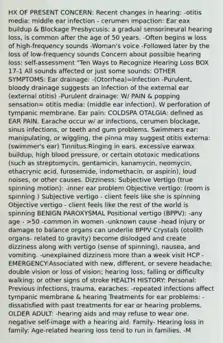 HX OF PRESENT CONCERN: Recent changes in hearing: -otitis media: middle ear infection - cerumen impaction: Ear eax buildup & Blockage Presbycusis: a gradual sensorineural hearing loss, is common after the age of 50 years. -Often begins w loss of high-frequency sounds -Woman's voice -Followed later by the loss of low-frequency sounds Concern about possible hearing loss: self-assessment "Ten Ways to Recognize Hearing Loss BOX 17-1 All sounds affected or just some sounds: OTHER SYMPTOMS: Ear drainage: -(Otorrhea)=Infection -Purulent, bloody drainage suggests an infection of the external ear (external otitis) -Purulent drainage: W/ PAIN & popping sensation= otitis media: (middle ear infection). W perforation of tympanic membrane. Ear pain: COLDSPA OTALGIA: defined as EAR PAIN. Earache occur w/ ar infections, cerumen blockage, sinus infections, or teeth and gum problems. Swimmers ear: manipulating, or wiggling, the pinna may suggest otitis externa: (swimmer's ear) Tinnitus:Ringing in ears. excessive earwax buildup, high blood pressure, or certain ototoxic medications (such as streptomycin, gentamicin, kanamycin, neomycin, ethacrynic acid, furosemide, indomethacin, or aspirin), loud noises, or other causes. Dizziness: Subjective Vertigo (true spinning motion): -inner ear problem Objective vertigo: (room is spinning ) Subjective vertigo - client feels like she is spinning Objective vertigo - client feels like the rest of the world is spinning BENIGN PAROXYSMAL Positional vertigo (BPPV): -any age - >50 -common in women -unknown cause -head injury or damage to balance organs can underlie BPPV Crystals (otolith organs- related to gravity) become dislodged and create dizziness along with vertigo (sense of spinning), nausea, and vomiting. -unexplained dizziness more than a week visit HCP -EMERGENCY:Associated with new, different, or severe headache; double vision or loss of vision; hearing loss; falling or difficulty walking; or other signs of stroke HEALTH HISTORY: Personal: Previous infections, trauma, earaches: -repeated infections affect tympanic membrane & hearing Treatments for ear problems: -dissatisfied with past treatments for ear or hearing problems. OLDER ADULT: -hearing aids and may refuse to wear one. negative self-image with a hearing aid. Family- Hearing loss in family: Age-related hearing loss tend to run in families. -M