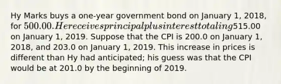 Hy Marks buys a​ one-year government bond on January​ 1, 2018​, for ​500.00. He receives principal plus interest totaling ​515.00 on January​ 1, 2019. Suppose that the CPI is 200.0 on January​ 1, 2018​, and 203.0 on January​ 1, 2019. This increase in prices is different than Hy had​ anticipated; his guess was that the CPI would be at 201.0 by the beginning of 2019.