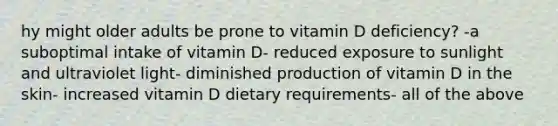 hy might older adults be prone to vitamin D deficiency? -a suboptimal intake of vitamin D- reduced exposure to sunlight and ultraviolet light- diminished production of vitamin D in the skin- increased vitamin D dietary requirements- all of the above