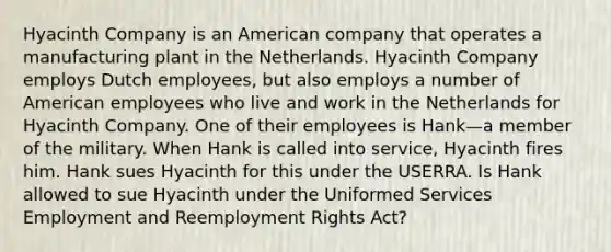 Hyacinth Company is an American company that operates a manufacturing plant in the Netherlands. Hyacinth Company employs Dutch employees, but also employs a number of American employees who live and work in the Netherlands for Hyacinth Company. One of their employees is Hank—a member of the military. When Hank is called into service, Hyacinth fires him. Hank sues Hyacinth for this under the USERRA. Is Hank allowed to sue Hyacinth under the Uniformed Services Employment and Reemployment Rights Act?