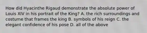 How did Hyacinthe Rigaud demonstrate the absolute power of Louis XIV in his portrait of the King? A. the rich surroundings and costume that frames the king B. symbols of his reign C. the elegant confidence of his pose D. all of the above
