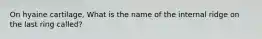 On hyaine cartilage, What is the name of the internal ridge on the last ring called?