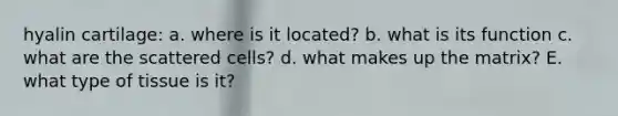 hyalin cartilage: a. where is it located? b. what is its function c. what are the scattered cells? d. what makes up the matrix? E. what type of tissue is it?