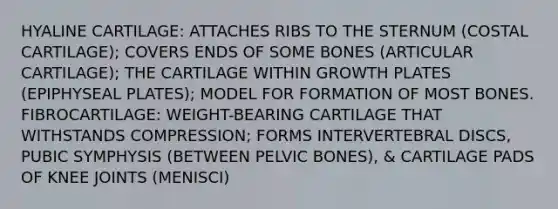 HYALINE CARTILAGE: ATTACHES RIBS TO THE STERNUM (COSTAL CARTILAGE); COVERS ENDS OF SOME BONES (ARTICULAR CARTILAGE); THE CARTILAGE WITHIN GROWTH PLATES (EPIPHYSEAL PLATES); MODEL FOR FORMATION OF MOST BONES. FIBROCARTILAGE: WEIGHT-BEARING CARTILAGE THAT WITHSTANDS COMPRESSION; FORMS INTERVERTEBRAL DISCS, PUBIC SYMPHYSIS (BETWEEN PELVIC BONES), & CARTILAGE PADS OF KNEE JOINTS (MENISCI)