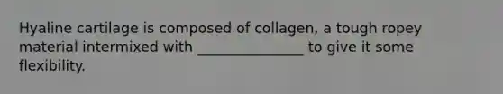 Hyaline cartilage is composed of collagen, a tough ropey material intermixed with _______________ to give it some flexibility.