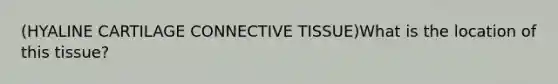 (HYALINE CARTILAGE CONNECTIVE TISSUE)What is the location of this tissue?