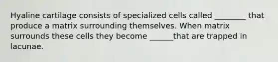 Hyaline cartilage consists of specialized cells called ________ that produce a matrix surrounding themselves. When matrix surrounds these cells they become ______that are trapped in lacunae.