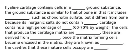 hyaline cartilage contains cells in a _______ ground substance. the ground substance is similar to that of bone in that it includes _____________, such as chondroitin sulfate, but it differs from bone because its inorganic salts do not contain _______. cartilage contains a high percentage of _____ (60-70% by weight). the cells that produce the cartilage matrix are _____________. these are derived from ________________. once the matrix forming cells become encased in the matrix, they are known as ____________. the cavities that these mature cells occupy are _______.