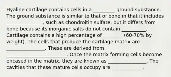 Hyaline cartilage contains cells in a _________ ground substance. The ground substance is similar to that of bone in that it includes _______________, such as chondroitin sulfate, but it differs from bone because its inorganic salts do not contain __________. Cartilage contains a high percentage of ________ (60-70% by weight). The cells that produce the cartilage matrix are ________________. These are derived from _________________________. Once the matrix forming cells become encased in the matrix, they are known as ________________. The cavities that these mature cells occupy are _____________.