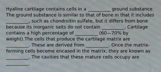 Hyaline cartilage contains cells in a __________ ground substance. The ground substance is similar to that of bone in that it includes __________, such as chondroitin sulfate, but it differs from bone because its inorganic salts do not contain __________. Cartilage contains a high percentage of __________ (60—70% by weight).The cells that produce the cartilage matrix are __________. These are derived from __________. Once the matrix-forming cells become encased in the matrix, they are known as __________. The cavities that these mature cells occupy are __________.