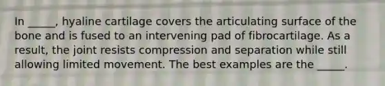 In _____, hyaline cartilage covers the articulating surface of the bone and is fused to an intervening pad of fibrocartilage. As a result, the joint resists compression and separation while still allowing limited movement. The best examples are the _____.