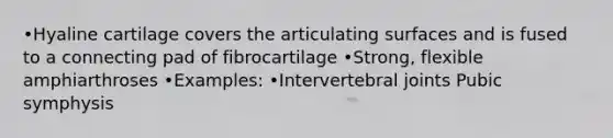 •Hyaline cartilage covers the articulating surfaces and is fused to a connecting pad of fibrocartilage •Strong, flexible amphiarthroses •Examples: •Intervertebral joints Pubic symphysis