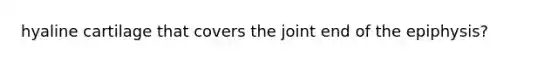 hyaline cartilage that covers the joint end of the epiphysis?