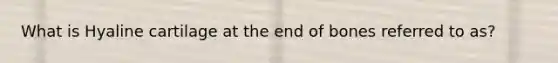 What is Hyaline cartilage at the end of bones referred to as?