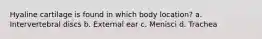 Hyaline cartilage is found in which body location? a. Intervertebral discs b. External ear c. Menisci d. Trachea