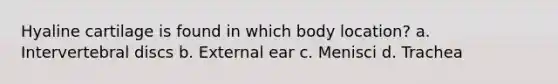 Hyaline cartilage is found in which body location? a. Intervertebral discs b. External ear c. Menisci d. Trachea