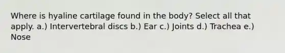 Where is hyaline cartilage found in the body? Select all that apply. a.) Intervertebral discs b.) Ear c.) Joints d.) Trachea e.) Nose