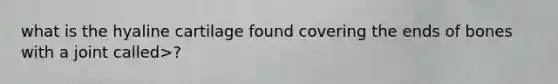 what is the hyaline cartilage found covering the ends of bones with a joint called>?