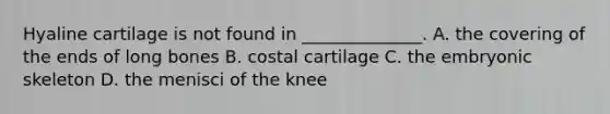 Hyaline cartilage is not found in ______________. A. the covering of the ends of long bones B. costal cartilage C. the embryonic skeleton D. the menisci of the knee