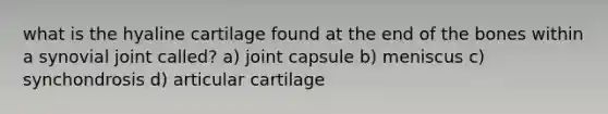 what is the hyaline cartilage found at the end of the bones within a synovial joint called? a) joint capsule b) meniscus c) synchondrosis d) articular cartilage