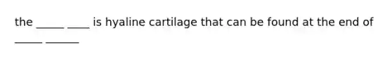 the _____ ____ is hyaline cartilage that can be found at the end of _____ ______