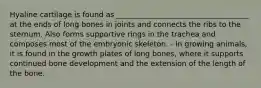 Hyaline cartilage is found as ____________________________________ at the ends of long bones in joints and connects the ribs to the sternum. Also forms supportive rings in the trachea and composes most of the embryonic skeleton. - In growing animals, it is found in the growth plates of long bones, where it supports continued bone development and the extension of the length of the bone.