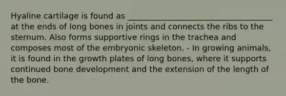 Hyaline cartilage is found as ____________________________________ at the ends of long bones in joints and connects the ribs to the sternum. Also forms supportive rings in the trachea and composes most of the embryonic skeleton. - In growing animals, it is found in the growth plates of long bones, where it supports continued bone development and the extension of the length of the bone.