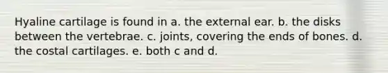 Hyaline cartilage is found in a. the external ear. b. the disks between the vertebrae. c. joints, covering the ends of bones. d. the costal cartilages. e. both c and d.