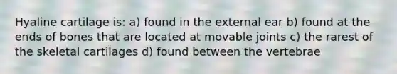 Hyaline cartilage is: a) found in the external ear b) found at the ends of bones that are located at movable joints c) the rarest of the skeletal cartilages d) found between the vertebrae