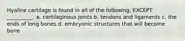 Hyaline cartilage is found in all of the following, EXCEPT __________. a. cartilaginous joints b. tendons and ligaments c. the ends of long bones d. embryonic structures that will become bone