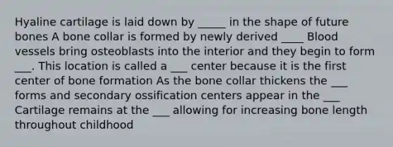 Hyaline cartilage is laid down by _____ in the shape of future bones A bone collar is formed by newly derived ____ <a href='https://www.questionai.com/knowledge/kZJ3mNKN7P-blood-vessels' class='anchor-knowledge'>blood vessels</a> bring osteoblasts into the interior and they begin to form ___. This location is called a ___ center because it is the first center of bone formation As the bone collar thickens the ___ forms and secondary ossification centers appear in the ___ Cartilage remains at the ___ allowing for increasing bone length throughout childhood