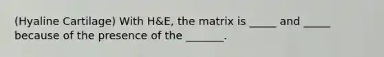 (Hyaline Cartilage) With H&E, the matrix is _____ and _____ because of the presence of the _______.