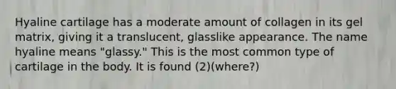 Hyaline cartilage has a moderate amount of collagen in its gel matrix, giving it a translucent, glasslike appearance. The name hyaline means "glassy." This is the most common type of cartilage in the body. It is found (2)(where?)