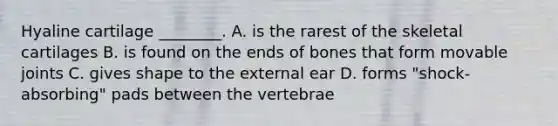 Hyaline cartilage ________. A. is the rarest of the skeletal cartilages B. is found on the ends of bones that form movable joints C. gives shape to the external ear D. forms "shock-absorbing" pads between the vertebrae