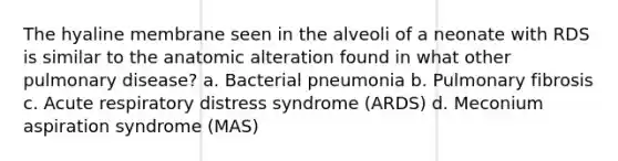 The hyaline membrane seen in the alveoli of a neonate with RDS is similar to the anatomic alteration found in what other pulmonary disease? a. Bacterial pneumonia b. Pulmonary fibrosis c. Acute respiratory distress syndrome (ARDS) d. Meconium aspiration syndrome (MAS)