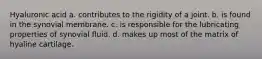 Hyaluronic acid a. contributes to the rigidity of a joint. b. is found in the synovial membrane. c. is responsible for the lubricating properties of synovial fluid. d. makes up most of the matrix of hyaline cartilage.