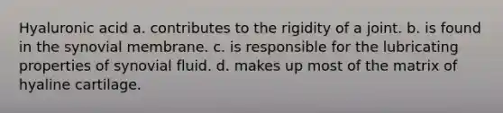 Hyaluronic acid a. contributes to the rigidity of a joint. b. is found in the synovial membrane. c. is responsible for the lubricating properties of synovial fluid. d. makes up most of the matrix of hyaline cartilage.