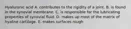 Hyaluronic acid A. contributes to the rigidity of a joint. B. is found in the synovial membrane. C. is responsible for the lubricating properties of synovial fluid. D. makes up most of the matrix of hyaline cartilage. E. makes surfaces rough