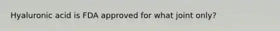 Hyaluronic acid is FDA approved for what joint only?