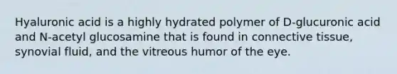 Hyaluronic acid is a highly hydrated polymer of D-glucuronic acid and N-acetyl glucosamine that is found in connective tissue, synovial fluid, and the vitreous humor of the eye.