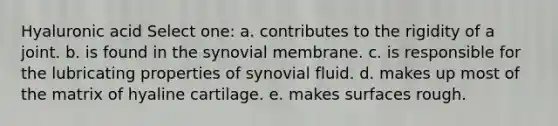 Hyaluronic acid Select one: a. contributes to the rigidity of a joint. b. is found in the synovial membrane. c. is responsible for the lubricating properties of synovial fluid. d. makes up most of the matrix of hyaline cartilage. e. makes surfaces rough.