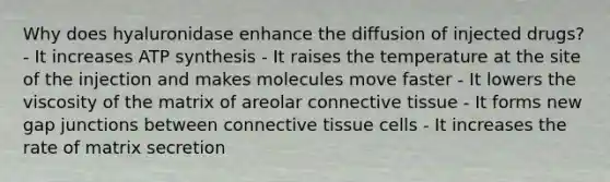 Why does hyaluronidase enhance the diffusion of injected drugs? - It increases ATP synthesis - It raises the temperature at the site of the injection and makes molecules move faster - It lowers the viscosity of the matrix of areolar connective tissue - It forms new gap junctions between connective tissue cells - It increases the rate of matrix secretion