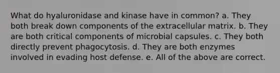 What do hyaluronidase and kinase have in common? a. They both break down components of the extracellular matrix. b. They are both critical components of microbial capsules. c. They both directly prevent phagocytosis. d. They are both enzymes involved in evading host defense. e. All of the above are correct.